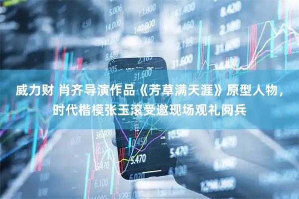 威力财 肖齐导演作品《芳草满天涯》原型人物，时代楷模张玉滚受邀现场观礼阅兵