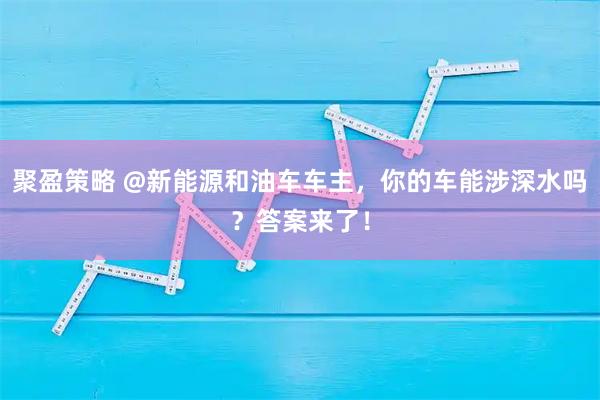 聚盈策略 @新能源和油车车主，你的车能涉深水吗？答案来了！
