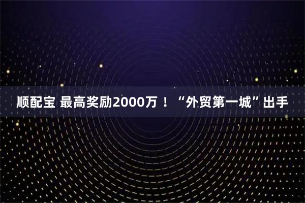 顺配宝 最高奖励2000万 ！“外贸第一城”出手