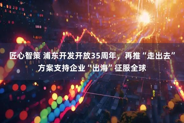 匠心智策 浦东开发开放35周年，再推“走出去”方案支持企业“出海”征服全球