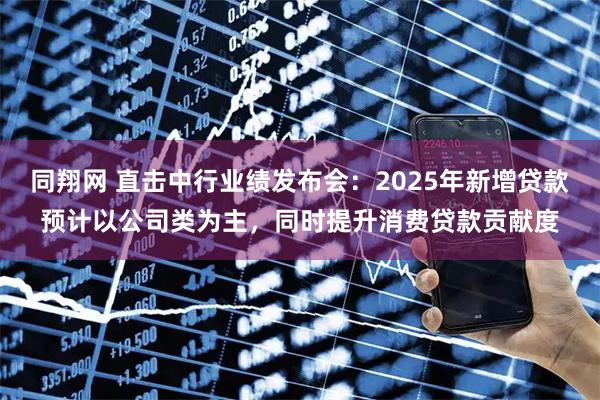 同翔网 直击中行业绩发布会：2025年新增贷款预计以公司类为主，同时提升消费贷款贡献度