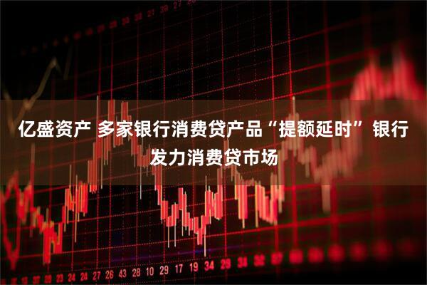 亿盛资产 多家银行消费贷产品“提额延时” 银行发力消费贷市场