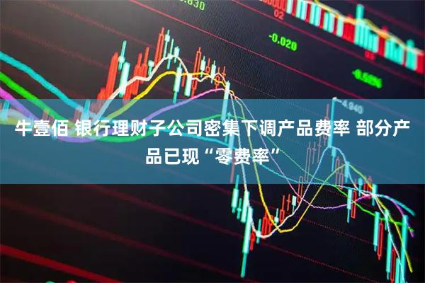 牛壹佰 银行理财子公司密集下调产品费率 部分产品已现“零费率”