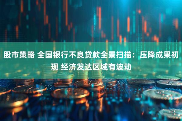 股市策略 全国银行不良贷款全景扫描：压降成果初现 经济发达区域有波动