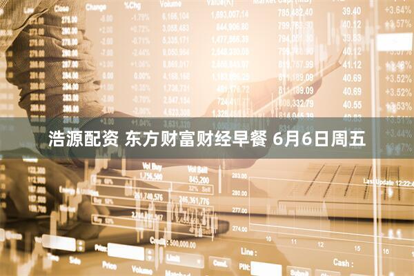 浩源配资 东方财富财经早餐 6月6日周五