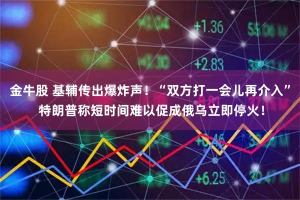 金牛股 基辅传出爆炸声！“双方打一会儿再介入” 特朗普称短时间难以促成俄乌立即停火！