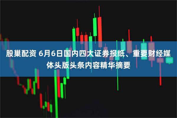 股巢配资 6月6日国内四大证券报纸、重要财经媒体头版头条内容精华摘要