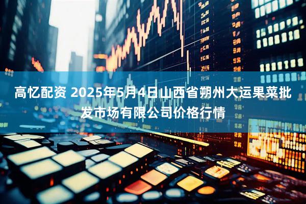 高忆配资 2025年5月4日山西省朔州大运果菜批发市场有限公司价格行情