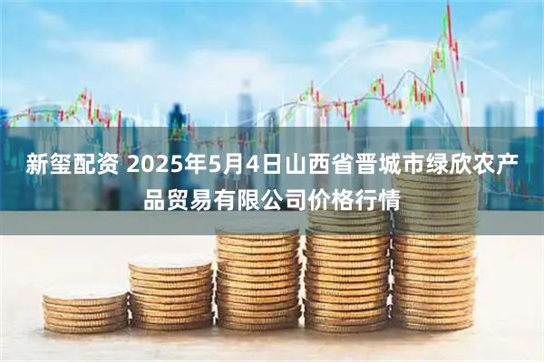 新玺配资 2025年5月4日山西省晋城市绿欣农产品贸易有限公司价格行情