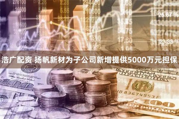浩广配资 扬帆新材为子公司新增提供5000万元担保