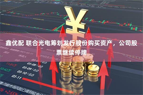 鑫优配 联合光电筹划发行股份购买资产，公司股票继续停牌