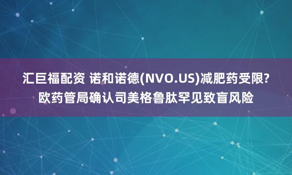 汇巨福配资 诺和诺德(NVO.US)减肥药受限?欧药管局确认司美格鲁肽罕见致盲风险