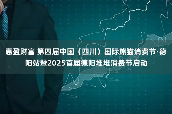 惠盈财富 第四届中国（四川）国际熊猫消费节·德阳站暨2025首届德阳堆堆消费节启动