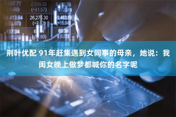 荆叶优配 91年赶集遇到女同事的母亲，她说：我闺女晚上做梦都喊你的名字呢