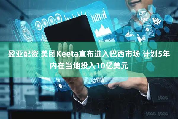 盈亚配资 美团Keeta宣布进入巴西市场 计划5年内在当地投入10亿美元