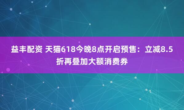 益丰配资 天猫618今晚8点开启预售：立减8.5折再叠加大额消费券