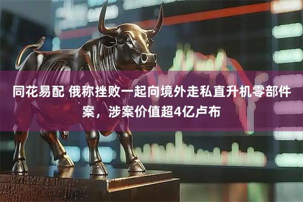 同花易配 俄称挫败一起向境外走私直升机零部件案，涉案价值超4亿卢布