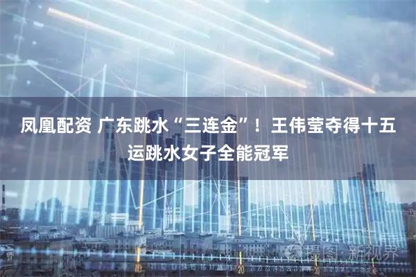 凤凰配资 广东跳水“三连金”！王伟莹夺得十五运跳水女子全能冠军