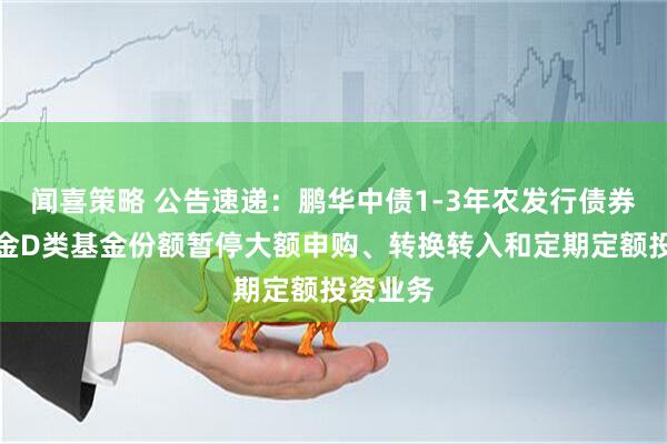 闻喜策略 公告速递：鹏华中债1-3年农发行债券指数基金D类基金份额暂停大额申购、转换转入和定期定额投资业务