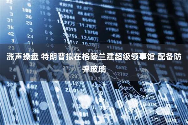 涨声操盘 特朗普拟在格陵兰建超级领事馆 配备防弹玻璃