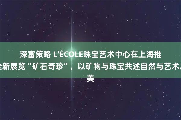 深富策略 L'ÉCOLE珠宝艺术中心在上海推出全新展览“矿石奇珍”，以矿物与珠宝共述自然与艺术之美