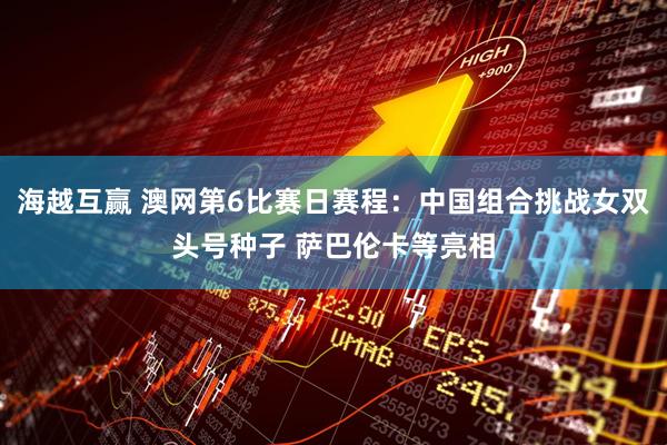 海越互赢 澳网第6比赛日赛程：中国组合挑战女双头号种子 萨巴伦卡等亮相