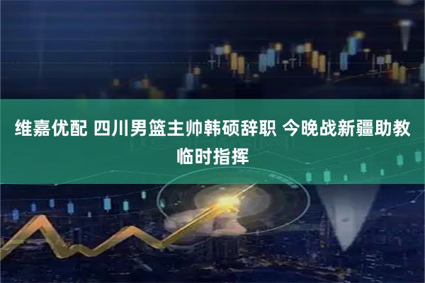 维嘉优配 四川男篮主帅韩硕辞职 今晚战新疆助教临时指挥