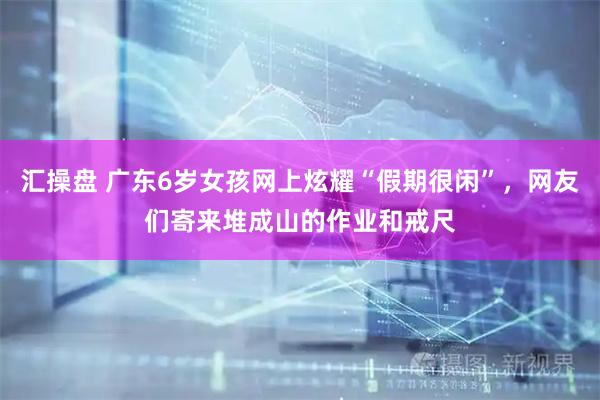 汇操盘 广东6岁女孩网上炫耀“假期很闲”，网友们寄来堆成山的作业和戒尺