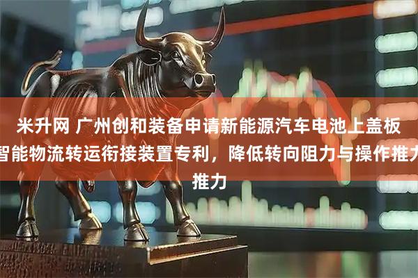 米升网 广州创和装备申请新能源汽车电池上盖板智能物流转运衔接装置专利，降低转向阻力与操作推力