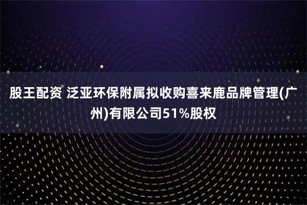 股王配资 泛亚环保附属拟收购喜来鹿品牌管理(广州)有限公司51%股权