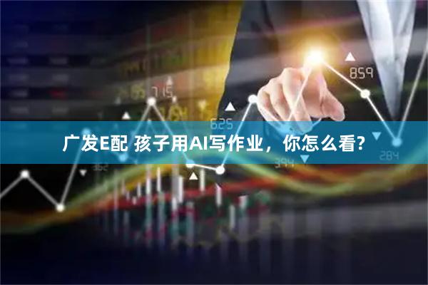 广发E配 孩子用AI写作业，你怎么看?