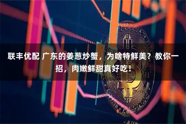 联丰优配 广东的姜葱炒蟹，为啥特鲜美？教你一招，肉嫩鲜甜真好吃！