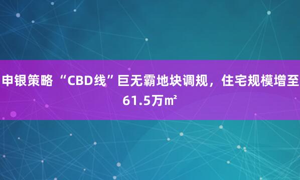 申银策略 “CBD线”巨无霸地块调规，住宅规模增至61.5万㎡