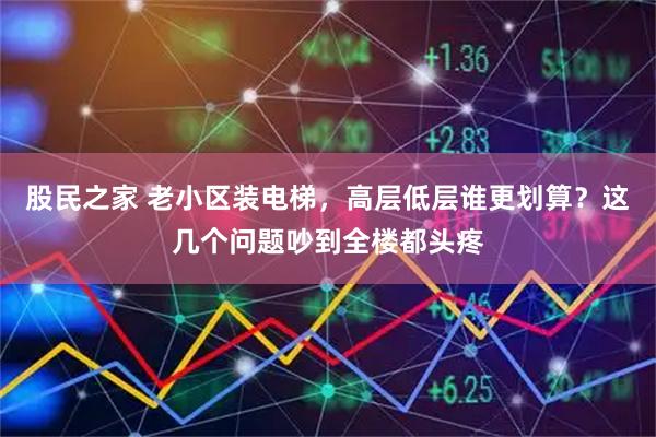 股民之家 老小区装电梯，高层低层谁更划算？这几个问题吵到全楼都头疼
