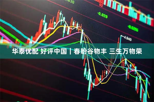 华泰优配 好评中国｜春盼谷物丰 三生万物荣