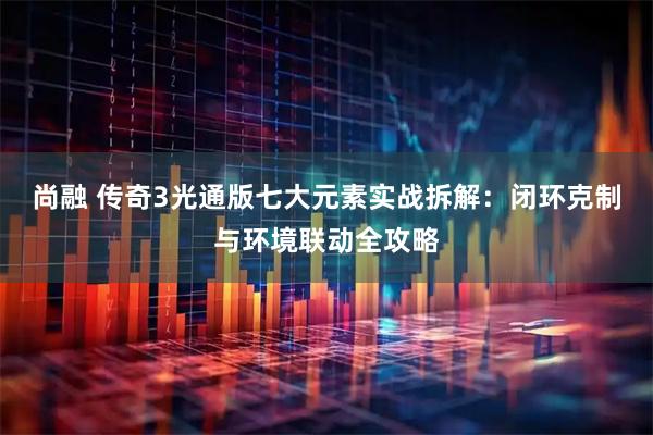 尚融 传奇3光通版七大元素实战拆解：闭环克制与环境联动全攻略