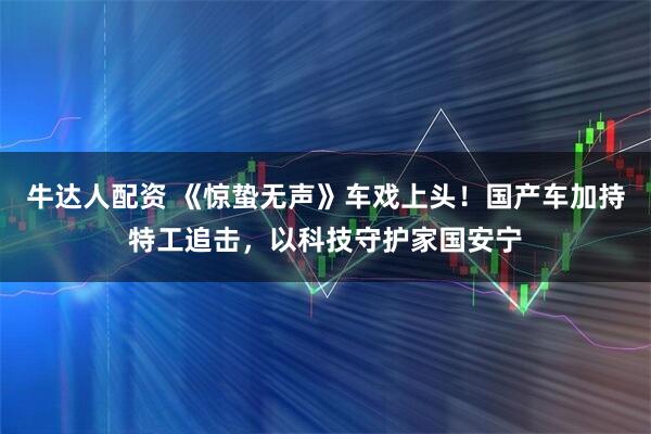 牛达人配资 《惊蛰无声》车戏上头！国产车加持特工追击，以科技守护家国安宁