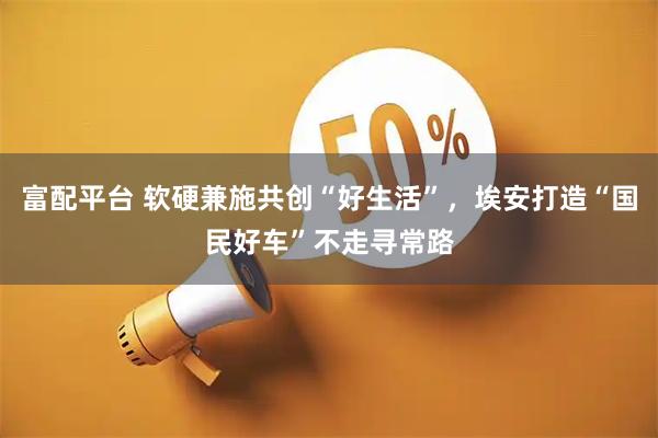 富配平台 软硬兼施共创“好生活”，埃安打造“国民好车”不走寻常路