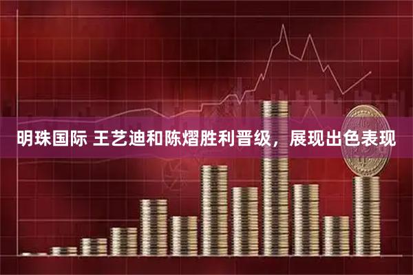 明珠国际 王艺迪和陈熠胜利晋级，展现出色表现