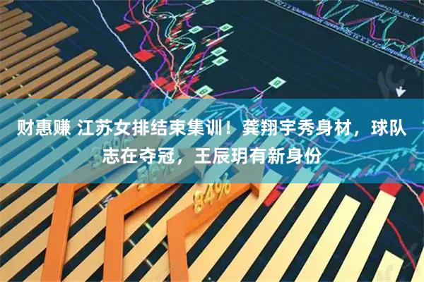 财惠赚 江苏女排结束集训！龚翔宇秀身材，球队志在夺冠，王辰玥有新身份