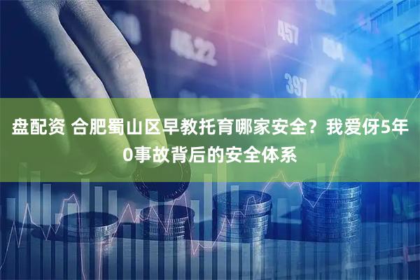 盘配资 合肥蜀山区早教托育哪家安全？我爱伢5年0事故背后的安全体系