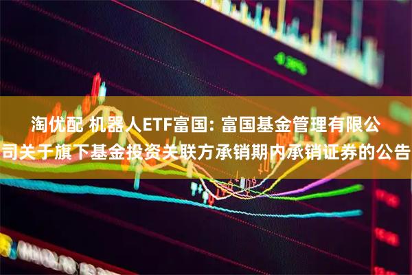 淘优配 机器人ETF富国: 富国基金管理有限公司关于旗下基金投资关联方承销期内承销证券的公告