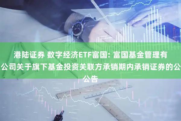 港陆证券 数字经济ETF富国: 富国基金管理有限公司关于旗下基金投资关联方承销期内承销证券的公告