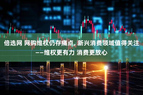 倍选网 网购维权仍存痛点, 新兴消费领域值得关注——维权更有力 消费更放心