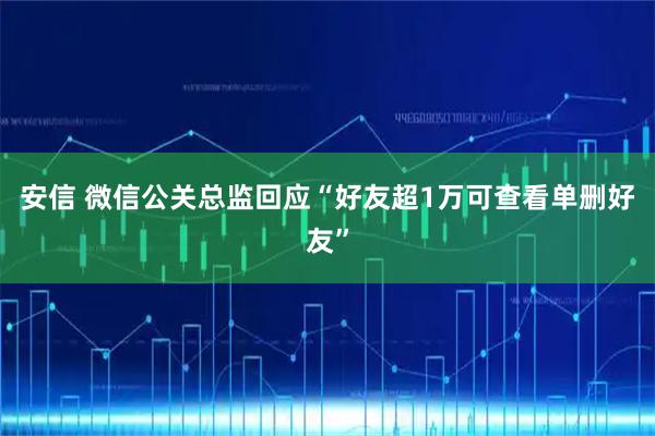 安信 微信公关总监回应“好友超1万可查看单删好友”